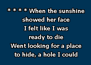 5k 3k 3k )k When the sunshine
showed her face
I felt like I was

ready to die
Went looking for a place
to hide, a hole I could