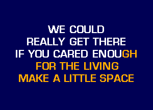 WE COULD
REALLY GET THERE
IF YOU CARED ENOUGH
FOR THE LIVING
MAKE A LITTLE SPACE