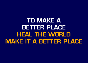 TO MAKE A
BETTER PLACE
HEAL THE WORLD
MAKE IT A BETTER PLACE