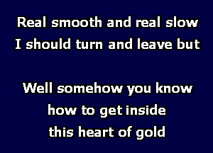 Real smooth and real slow

I should turn and leave but

Well somehow you know
how to get inside
this heart of gold