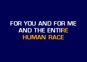 FOR YOU AND FOR ME
AND THE ENTIRE

HUMAN RACE