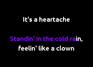 It's a heartache

Standin' in the cold rain,
feelin' like a clown