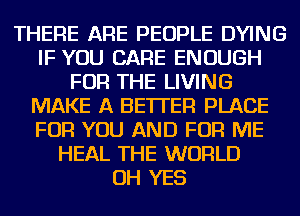 THERE ARE PEOPLE DYING
IF YOU CARE ENOUGH
FOR THE LIVING
MAKE A BETTER PLACE
FOR YOU AND FOR ME
HEAL THE WORLD
OH YES