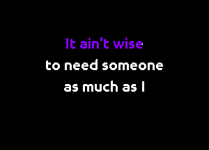 It ain't wise
to need someone

as much as l