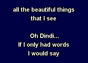 all the beautiful things
that I see

Oh Dindi...
If I only had words
I would say