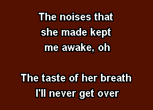 The noises that
she made kept
me awake, oh

The taste of her breath
I'll never get over