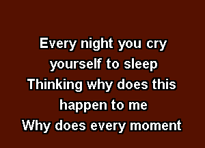 Every night you cry
yourself to sleep

Thinking why does this
happen to me
Why does every moment