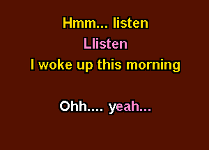 Hmm... listen
Llisten
I woke up this morning

Ohh.... yeah...