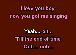I love you boy
now you got me singing

Yeah... oh...
'Till the end of time
Ooh... ooh...