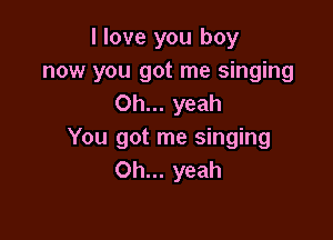 I love you boy
now you got me singing
Oh... yeah

You got me singing
Oh... yeah