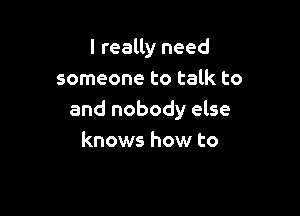 I realty need
someone to talk to

and nobody else
knows how to