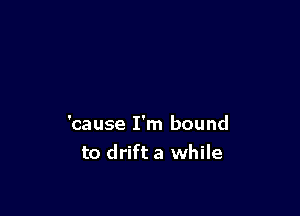 'cause I'm bound
to drift a while