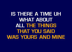 IS THERE A TIME UH
WHAT ABOUT
ALL THE THINGS
THAT YOU SAID
WAS YOURS AND MINE