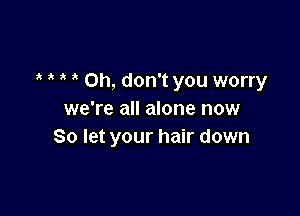 Oh, don't you worry

we're all alone now
So let your hair down