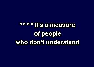 It's a measure

of people
who don't understand