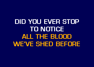 DID YOU EVER STOP
T0 NOTICE
ALL THE BLOOD
WE'VE SHED BEFORE