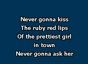 Never gonna kiss
The ruby red lips
0f the prettiest girl
in town

Never gonna ask her