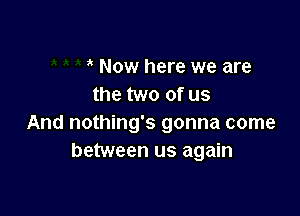 Now here we are
the two of us

And nothing's gonna come
between us again