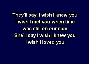 Theyyll say, I wish I knew you
I wish I met you when time
was still on our side

She'll say I wish I knew you
lwish I loved you