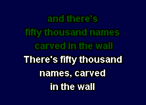 There's fifty thousand
names, carved
in the wall