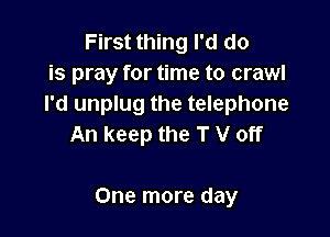 First thing I'd do
is pray for time to crawl
I'd unplug the telephone
An keep the T V off

One more day