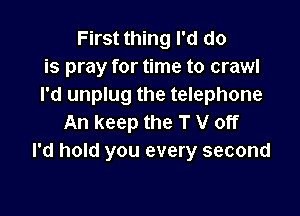 First thing I'd do
is pray for time to crawl
I'd unplug the telephone

An keep the T V off
I'd hold you every second