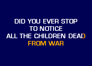 DID YOU EVER STOP
TU NOTICE
ALL THE CHILDREN DEAD
FROM WAR