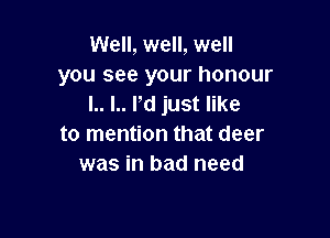 Well, well, well
you see your honour
I.. I.. rd just like

to mention that deer
was in bad need