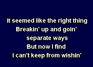 it seemed like the right thing
Breakin' up and goiw

separate ways
But now I find
I cam keep from wishiw