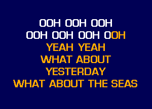 OOH OOH OOH
OOH OOH OOH OOH
YEAH YEAH
WHAT ABOUT
YESTERDAY
WHAT ABOUT THE SEAS