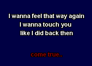 lwanna feel that way again
lwanna touch you

like I did back then