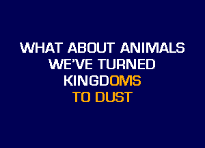 WHAT ABOUT ANIMALS
WE'VE TURNED

KINGDOMS
TO DUST