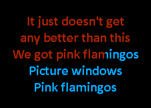 It just doesn't get
any better than this
We got pink flamingos
Picture windows
Pink flamingos