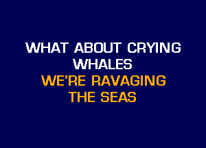 WHAT AB OUT CRYING
WHALES

WE'RE RAVAGING
THE SEAS