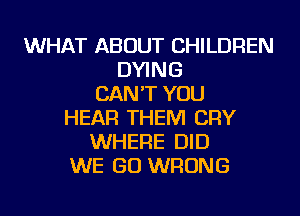 WHAT ABOUT CHILDREN
DYING
CAN'T YOU
HEAR THEM CRY
WHERE DID
WE GO WRONG