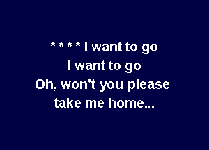 MMIwantto go
lwantto go

Oh, won't you please
take me home...