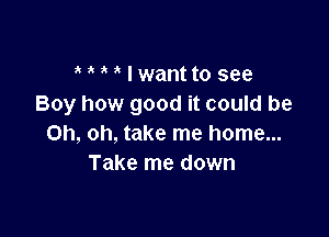 I wantto see
Boy how good it could be

Oh, oh, take me home...
Take me down