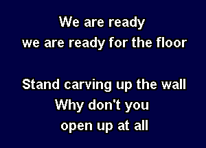 We are ready
we are ready for the floor

Stand carving up the wall
Why don't you
open up at all