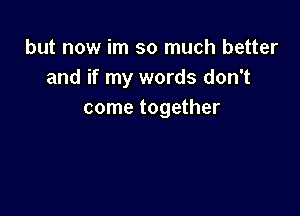 but now im so much better
and if my words don't

come together