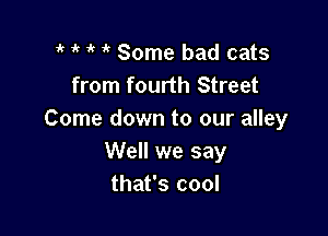7 1k Some bad cats
from fourth Street

Come down to our alley
Well we say
that's cool