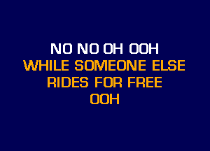 NO ND OH OOH
WHILE SOMEONE ELSE
RIDES FOR FREE
OOH
