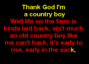 Thank God I'm
a country boy .
Well life on the farm is
kinda laid back, 'ain't much
an old country boy like
me can't hack, it's early to
rise, early in the sack,