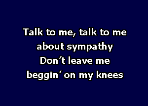 Talk to me, talk to me
about sympathy
Don't leave me

beggin' on my knees