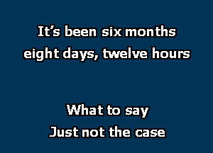 It's been six months

eight days, twelve hours

What to say
Just not the case