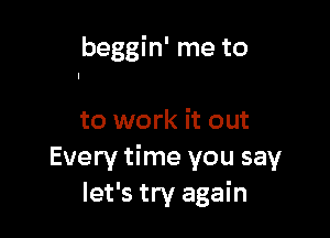 beggin' me to

to work it out
Every time you say
let's try again