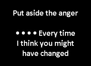 Put aside the anger

o o 0 0 Every time
I think you might
have changed