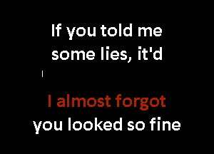 If you told me
some lies, it'd

I almost forgot
you looked so fine