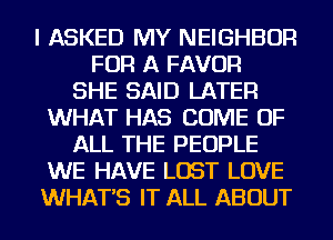 I ASKED MY NEIGHBOR
FOR A FAVOR
SHE SAID LATER
WHAT HAS COME OF
ALL THE PEOPLE
WE HAVE LOST LOVE
WHATS IT ALL ABOUT
