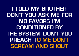 I TOLD MY BROTHER
DON'T YOU ASK ME FOR
NO FAVORS I'M
CONDITIONED BY
THE SYSTEM DON'T YOU
PREACH TO ME DON'T
SCREAM AND SHOUT