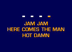 JAM JAM

HERE COMES THE MAN
HOT DAMN